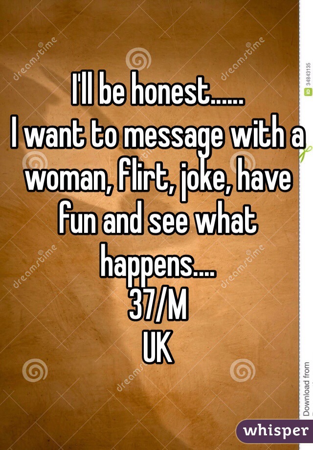 I'll be honest......
I want to message with a woman, flirt, joke, have fun and see what happens....
37/M 
UK