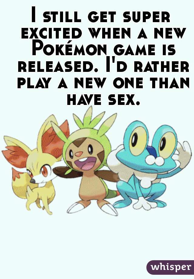 I still get super excited when a new Pokémon game is released. I'd rather play a new one than have sex.