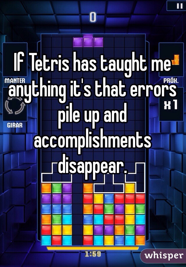 If Tetris has taught me anything it's that errors pile up and accomplishments disappear. 