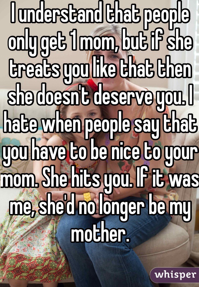I understand that people only get 1 mom, but if she treats you like that then she doesn't deserve you. I hate when people say that you have to be nice to your mom. She hits you. If it was me, she'd no longer be my mother.