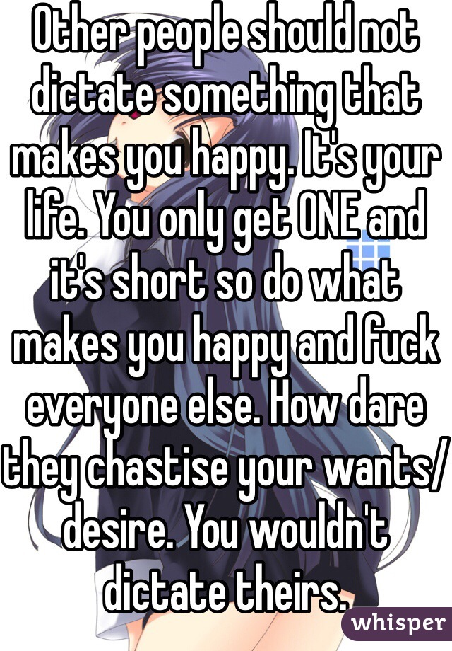 Other people should not dictate something that makes you happy. It's your life. You only get ONE and it's short so do what makes you happy and fuck everyone else. How dare they chastise your wants/desire. You wouldn't dictate theirs. 