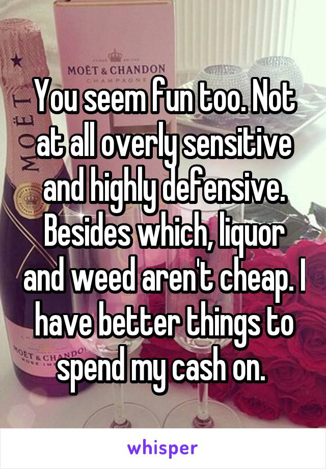 You seem fun too. Not at all overly sensitive and highly defensive. Besides which, liquor and weed aren't cheap. I have better things to spend my cash on. 