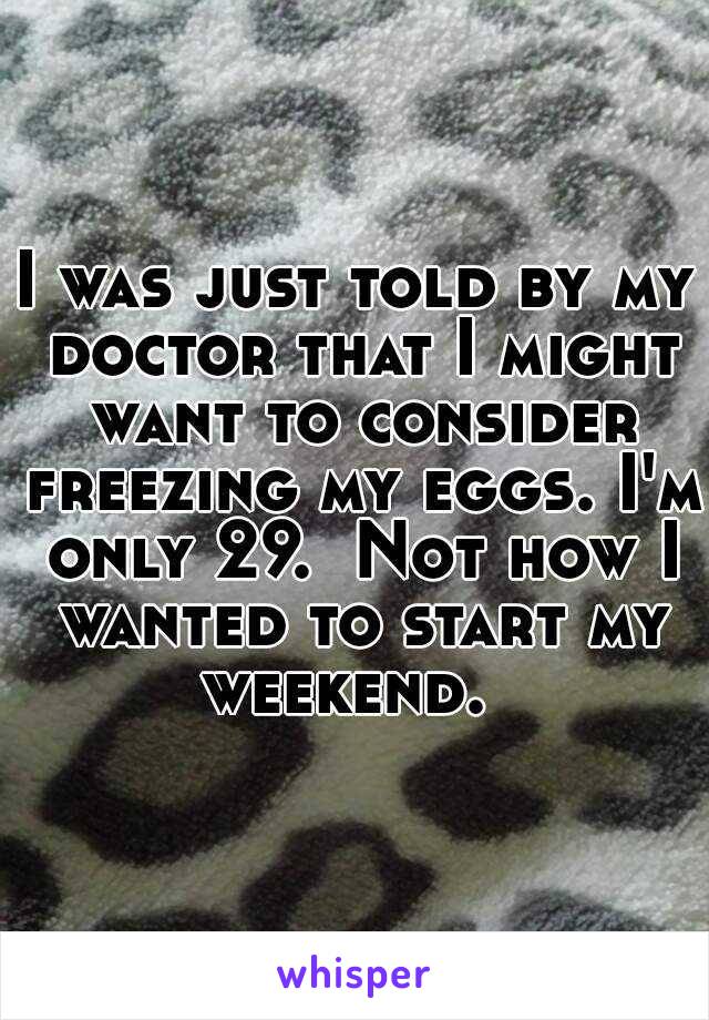 I was just told by my doctor that I might want to consider freezing my eggs. I'm only 29.  Not how I wanted to start my weekend.  