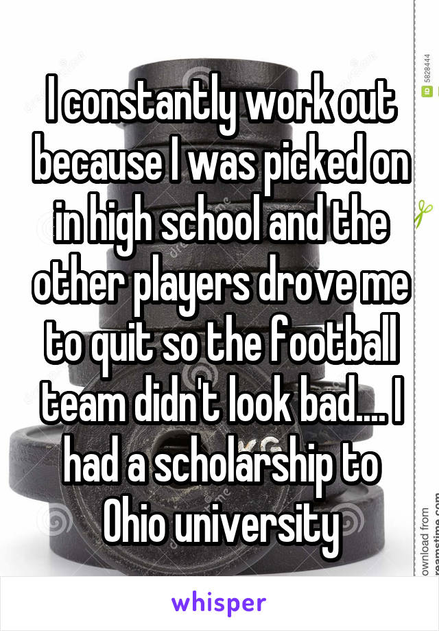 I constantly work out because I was picked on in high school and the other players drove me to quit so the football team didn't look bad.... I had a scholarship to Ohio university