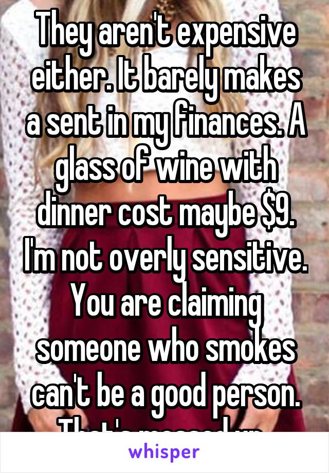 They aren't expensive either. It barely makes a sent in my finances. A glass of wine with dinner cost maybe $9. I'm not overly sensitive. You are claiming someone who smokes can't be a good person. That's messed up. 