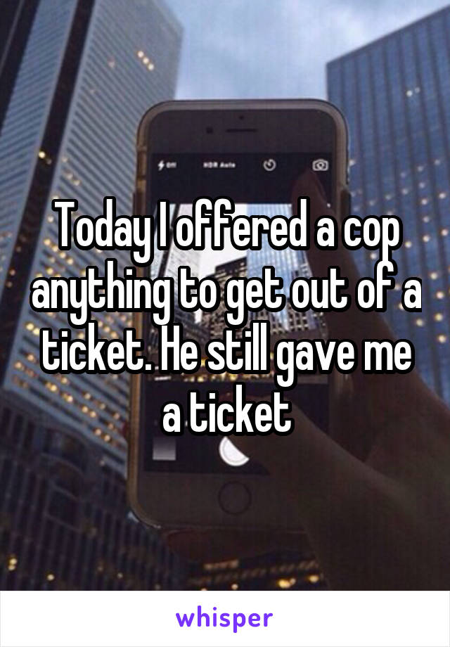 Today I offered a cop anything to get out of a ticket. He still gave me a ticket