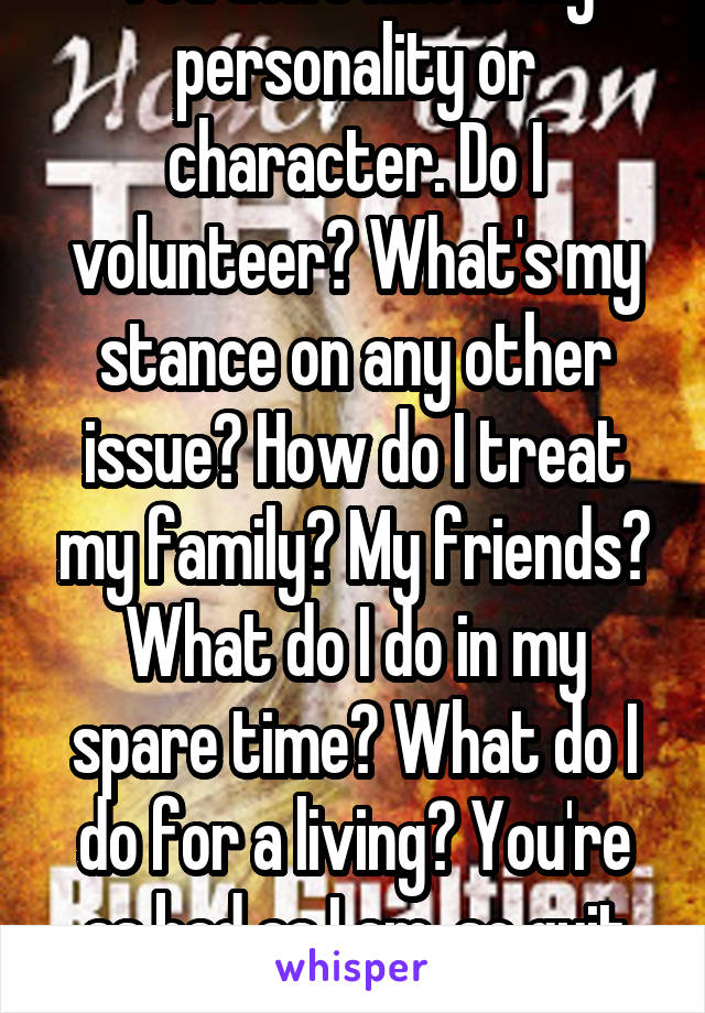 You don't know my personality or character. Do I volunteer? What's my stance on any other issue? How do I treat my family? My friends? What do I do in my spare time? What do I do for a living? You're as bad as I am, so quit the holier than thou BS. 