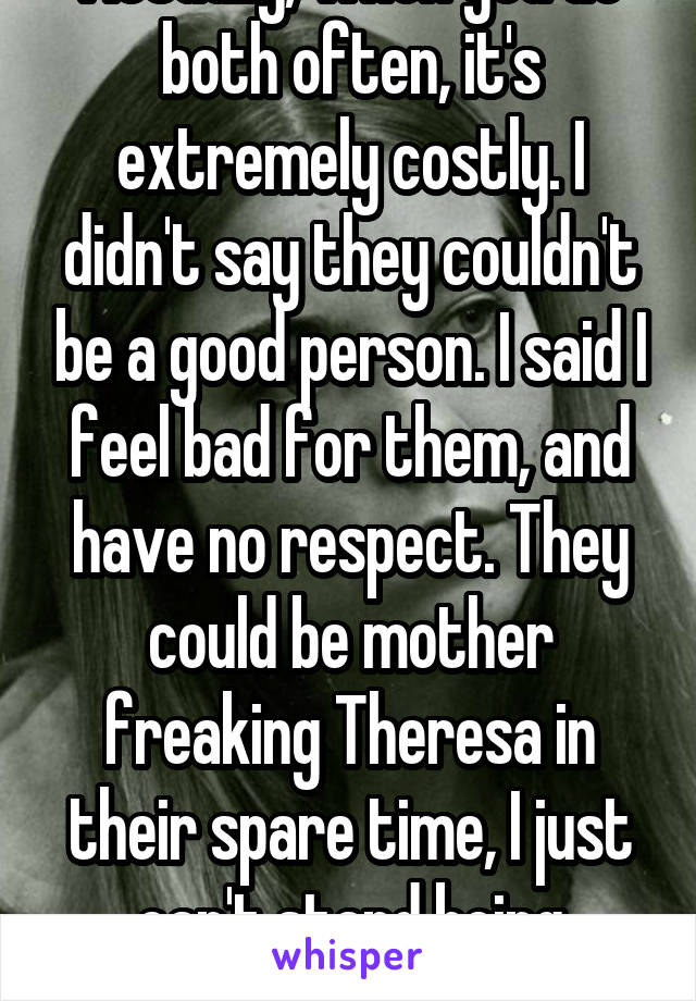 Actually, when you do both often, it's extremely costly. I didn't say they couldn't be a good person. I said I feel bad for them, and have no respect. They could be mother freaking Theresa in their spare time, I just can't stand being around potheads. 