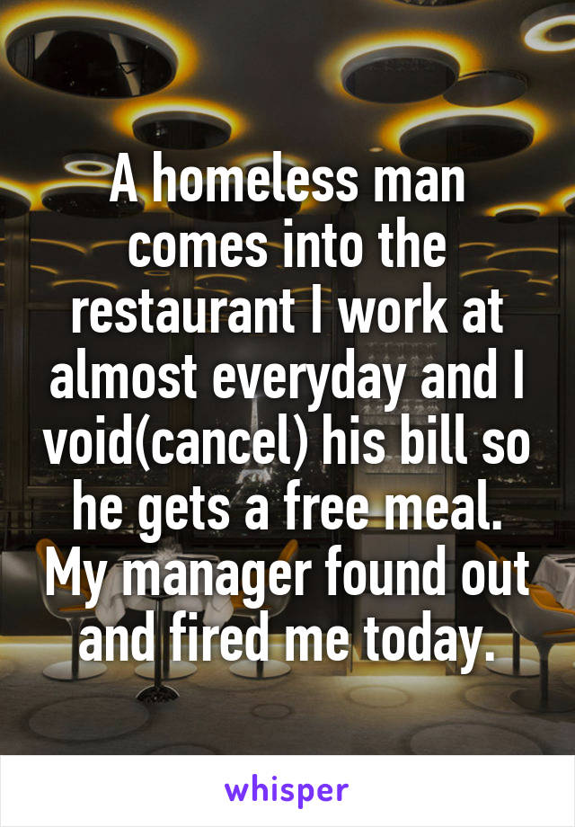 A homeless man comes into the restaurant I work at almost everyday and I void(cancel) his bill so he gets a free meal. My manager found out and fired me today.
