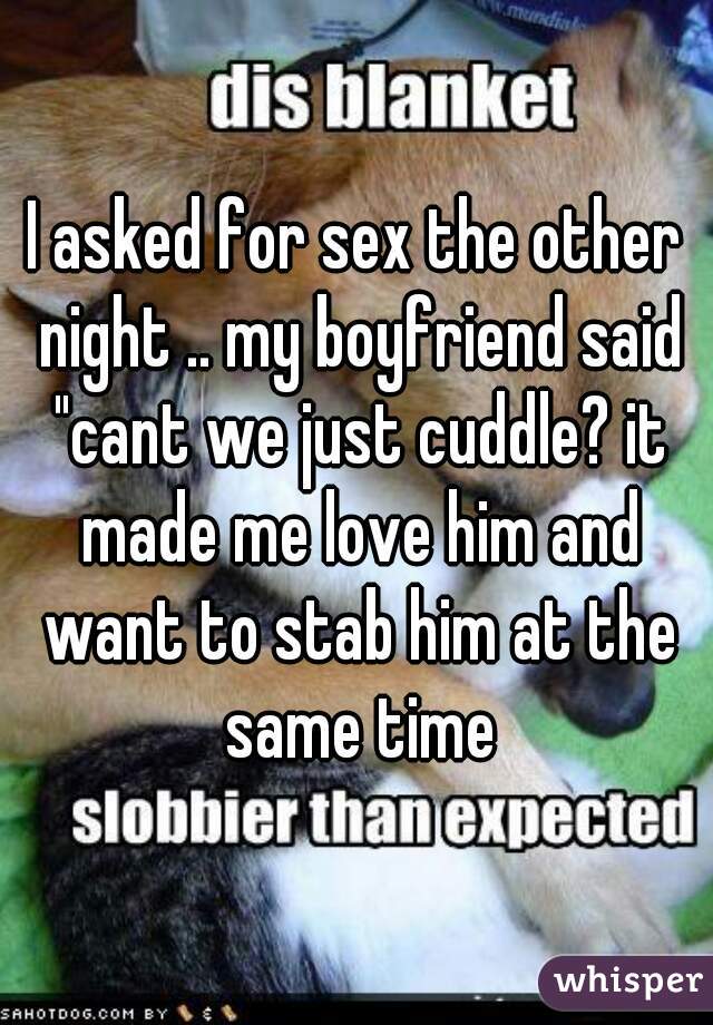 I asked for sex the other night .. my boyfriend said "cant we just cuddle? it made me love him and want to stab him at the same time
