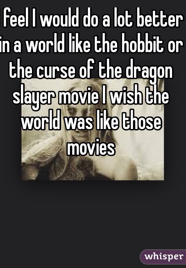 I feel I would do a lot better in a world like the hobbit or the curse of the dragon slayer movie I wish the world was like those movies 