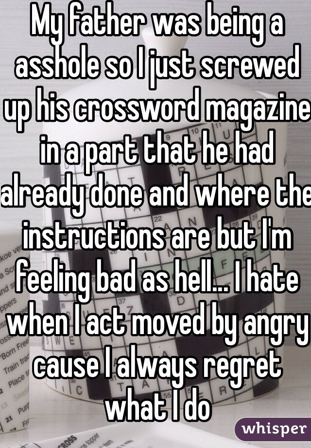 My father was being a asshole so I just screwed up his crossword magazine in a part that he had already done and where the instructions are but I'm feeling bad as hell... I hate when I act moved by angry cause I always regret what I do 