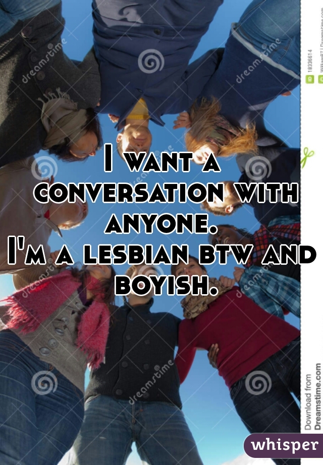 I want a conversation with anyone. 
I'm a lesbian btw and boyish.
