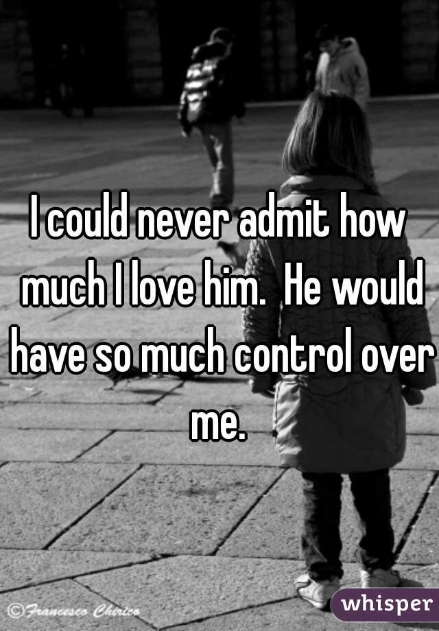 I could never admit how much I love him.  He would have so much control over me. 