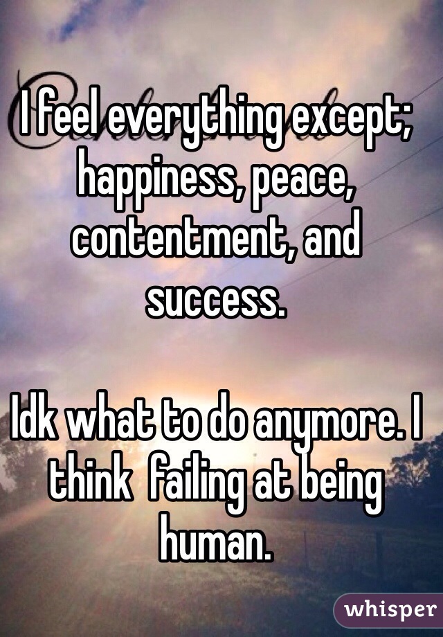 I feel everything except; happiness, peace, contentment, and success.

Idk what to do anymore. I think  failing at being human. 