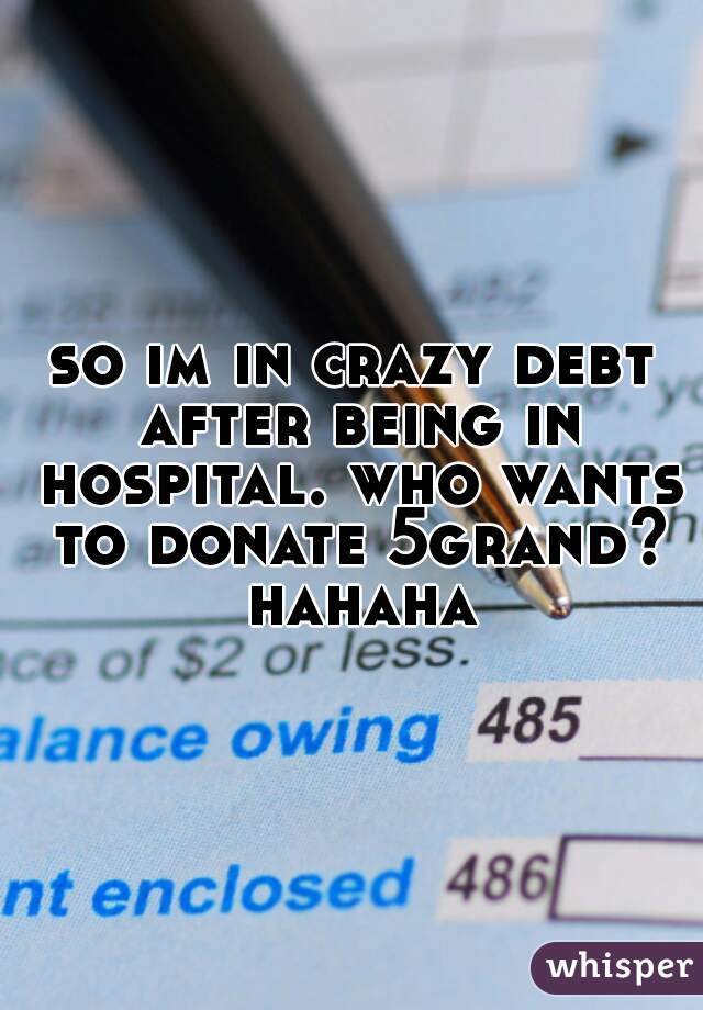 so im in crazy debt after being in hospital. who wants to donate 5grand? hahaha