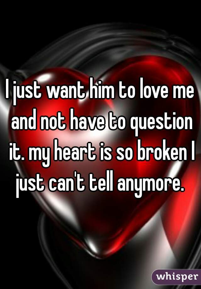 I just want him to love me and not have to question it. my heart is so broken I just can't tell anymore. 