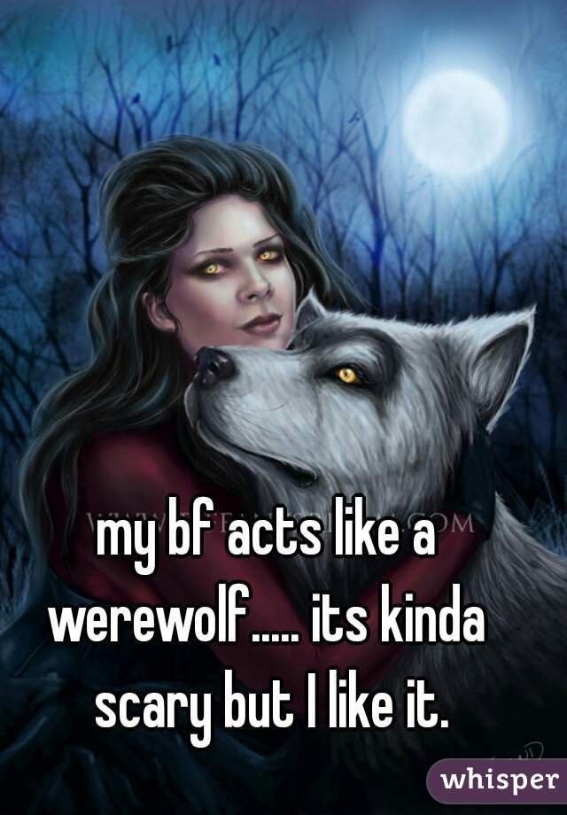 my bf acts like a werewolf..... its kinda  scary but I like it.