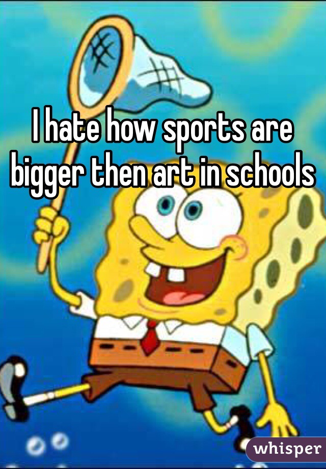 I hate how sports are bigger then art in schools