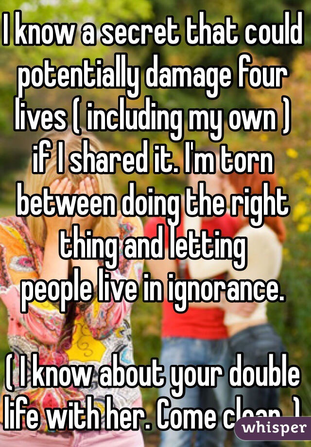 I know a secret that could potentially damage four lives ( including my own ) 
if I shared it. I'm torn between doing the right thing and letting 
people live in ignorance.

( I know about your double life with her. Come clean. )