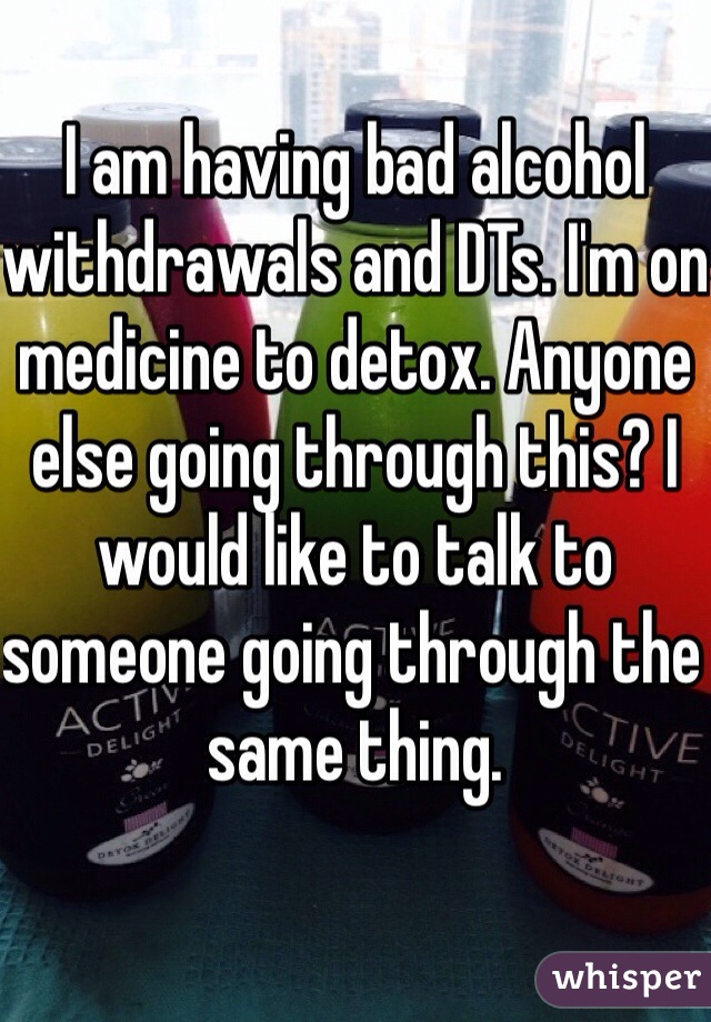 I am having bad alcohol withdrawals and DTs. I'm on medicine to detox. Anyone else going through this? I would like to talk to someone going through the same thing. 