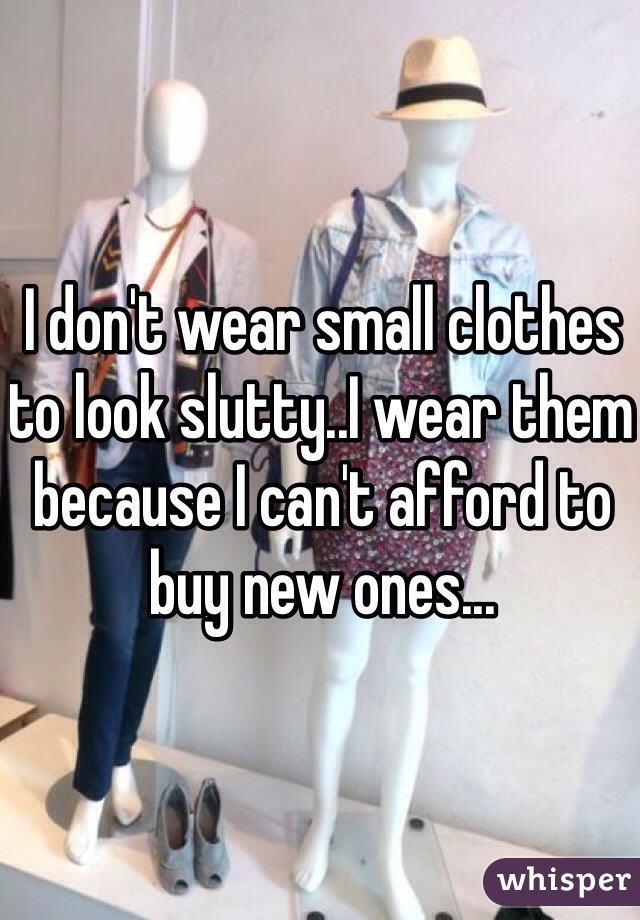 I don't wear small clothes to look slutty..I wear them because I can't afford to buy new ones...