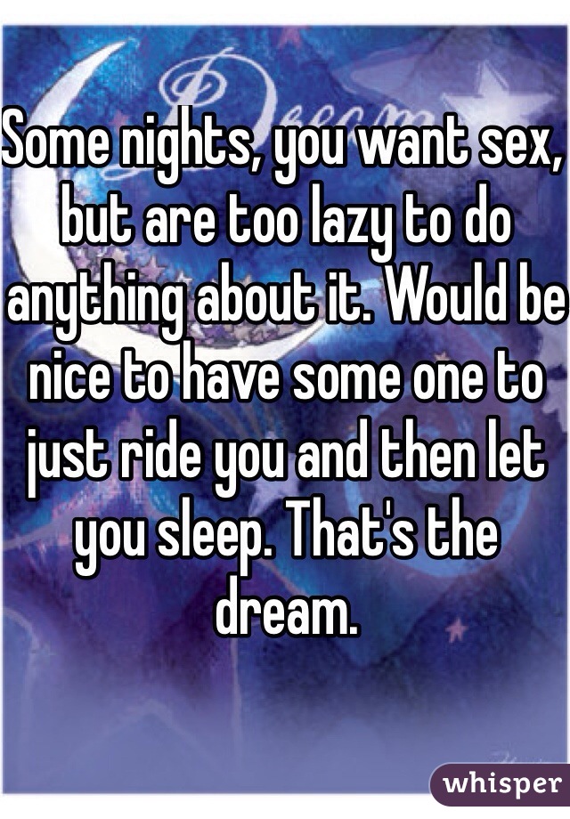 Some nights, you want sex, but are too lazy to do anything about it. Would be nice to have some one to just ride you and then let you sleep. That's the dream. 