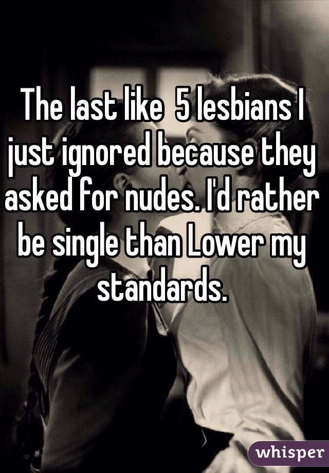 The last like  5 lesbians I just ignored because they asked for nudes. I'd rather be single than Lower my standards. 