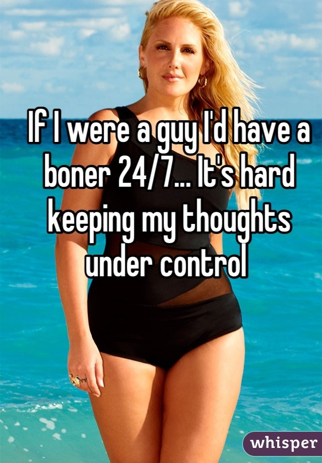 If I were a guy I'd have a boner 24/7... It's hard keeping my thoughts under control 