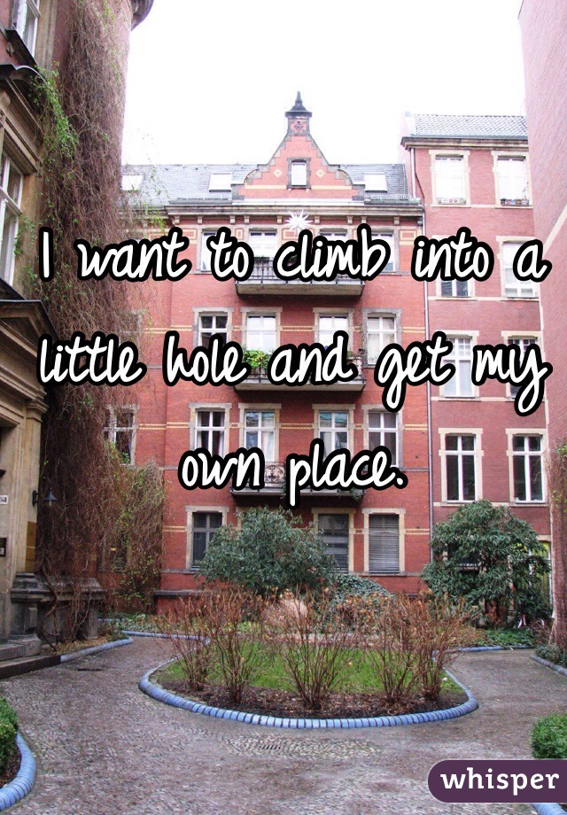 I want to climb into a little hole and get my own place. 