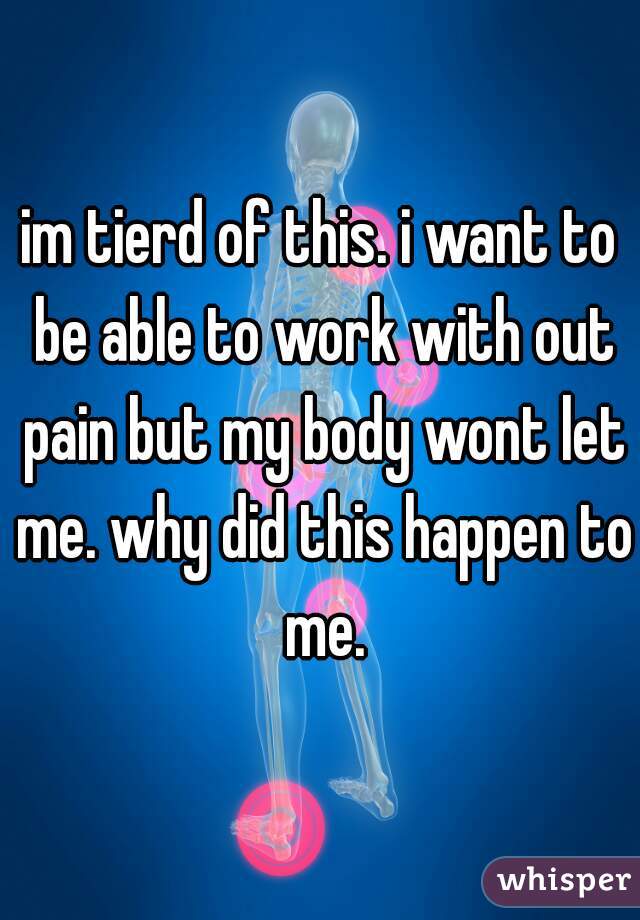 im tierd of this. i want to be able to work with out pain but my body wont let me. why did this happen to me.