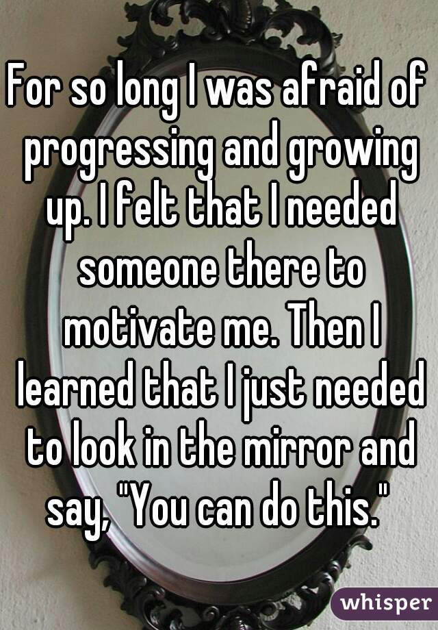 For so long I was afraid of progressing and growing up. I felt that I needed someone there to motivate me. Then I learned that I just needed to look in the mirror and say, "You can do this." 