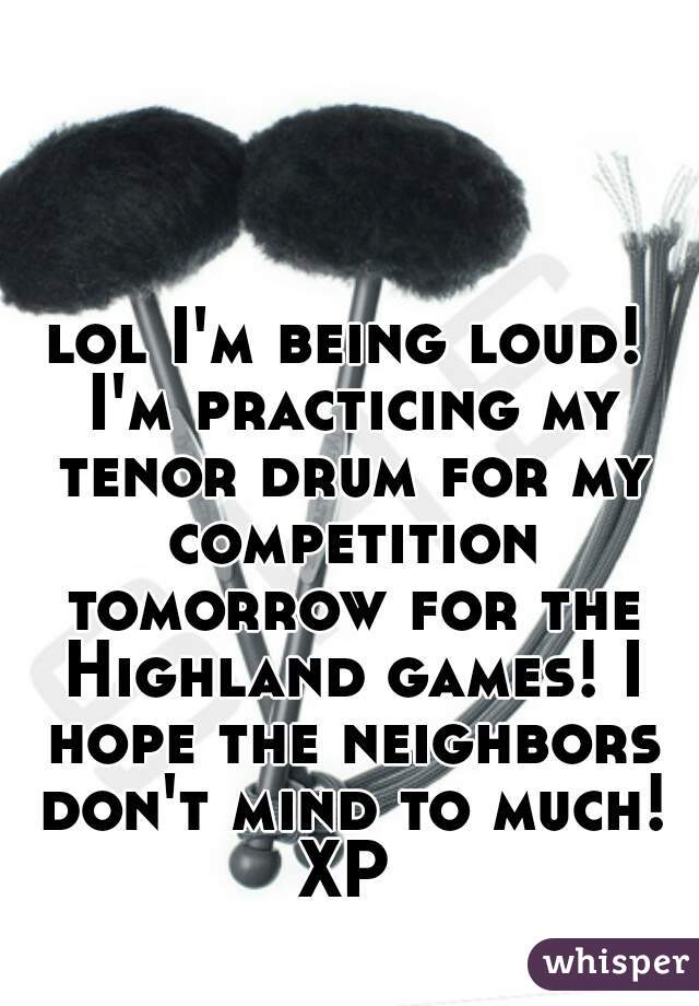 lol I'm being loud! I'm practicing my tenor drum for my competition tomorrow for the Highland games! I hope the neighbors don't mind to much! XP 