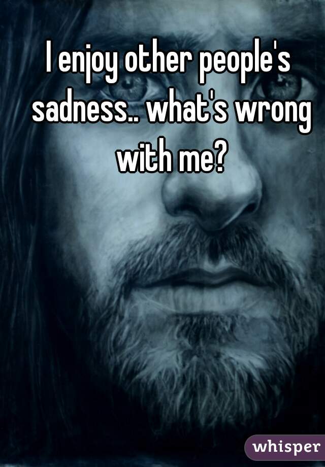 I enjoy other people's sadness.. what's wrong with me?