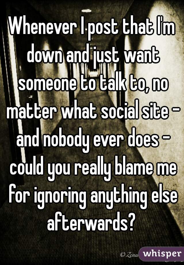 Whenever I post that I'm down and just want someone to talk to, no matter what social site - and nobody ever does - could you really blame me for ignoring anything else afterwards? 
