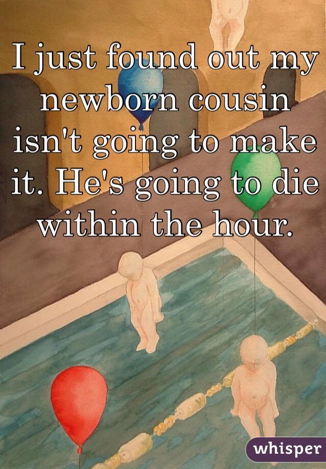 I just found out my newborn cousin isn't going to make it. He's going to die within the hour.