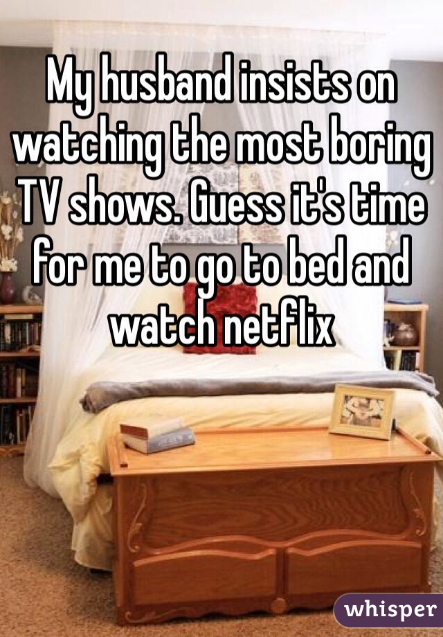 My husband insists on watching the most boring TV shows. Guess it's time for me to go to bed and watch netflix 