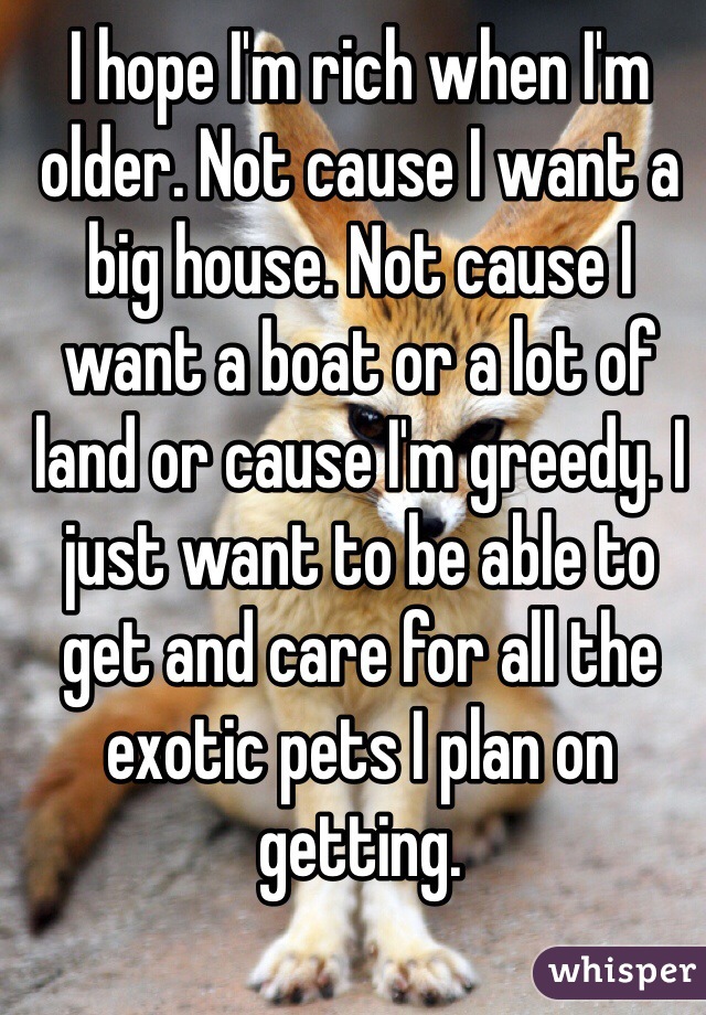 I hope I'm rich when I'm older. Not cause I want a big house. Not cause I want a boat or a lot of land or cause I'm greedy. I just want to be able to get and care for all the exotic pets I plan on getting. 
