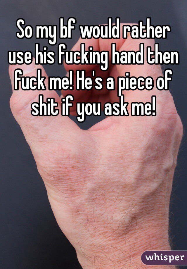 So my bf would rather use his fucking hand then fuck me! He's a piece of shit if you ask me!