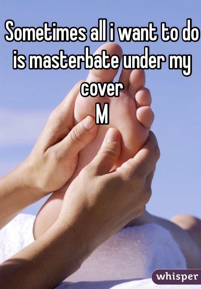 Sometimes all i want to do is masterbate under my cover 
M 
