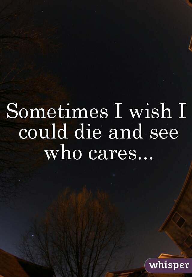 Sometimes I wish I could die and see who cares...