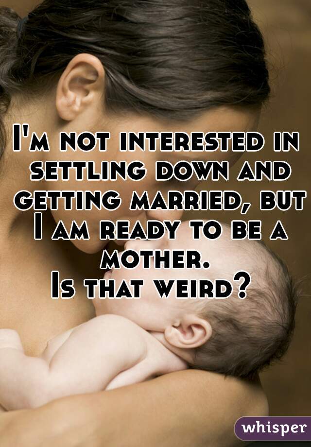 I'm not interested in settling down and getting married, but I am ready to be a mother. 

Is that weird? 
