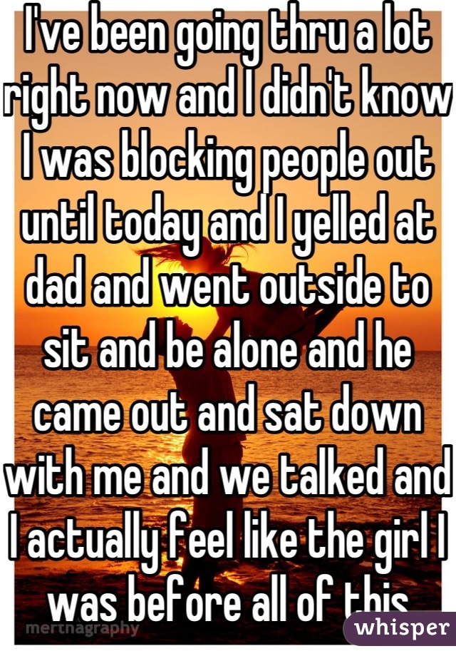 I've been going thru a lot right now and I didn't know I was blocking people out until today and I yelled at dad and went outside to sit and be alone and he came out and sat down with me and we talked and I actually feel like the girl I was before all of this