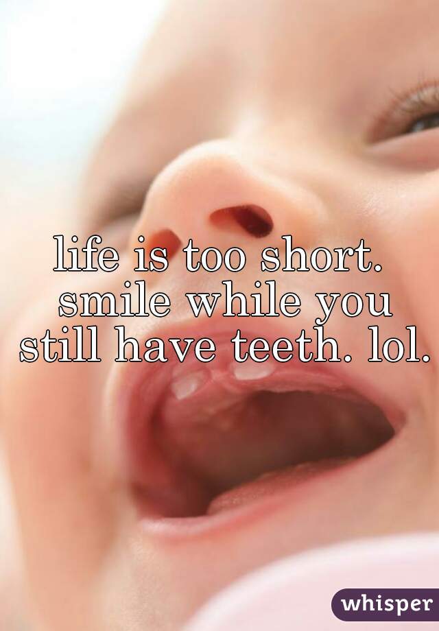 life is too short. smile while you still have teeth. lol.