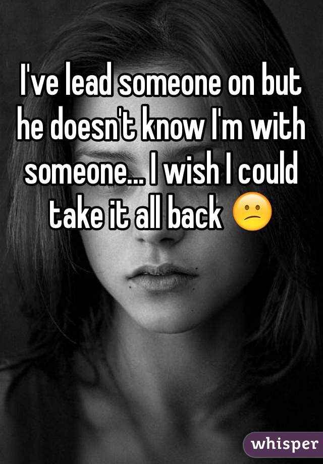 I've lead someone on but he doesn't know I'm with someone... I wish I could take it all back 😕
