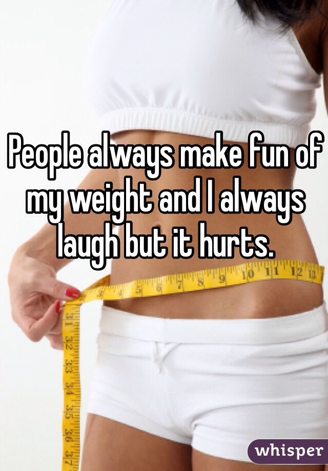 People always make fun of my weight and I always laugh but it hurts. 