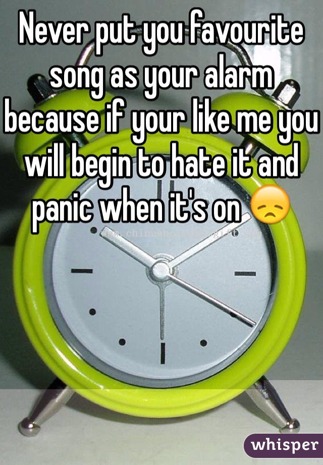 Never put you favourite song as your alarm because if your like me you will begin to hate it and panic when it's on 😞 