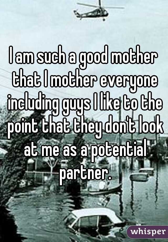 I am such a good mother that I mother everyone including guys I like to the point that they don't look at me as a potential partner.
