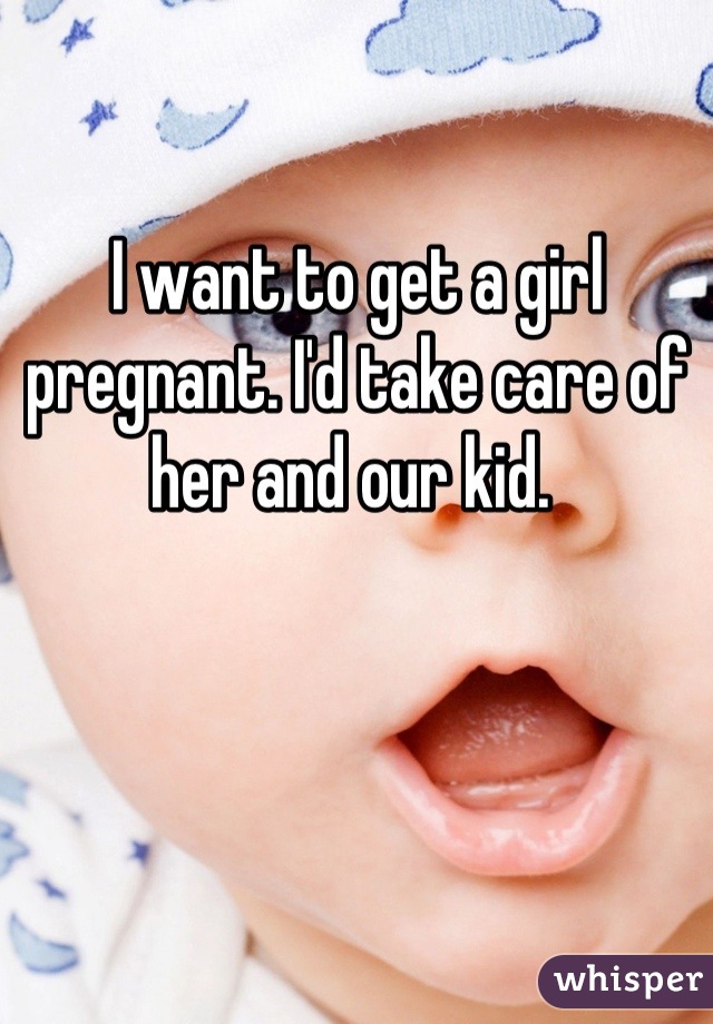 I want to get a girl pregnant. I'd take care of her and our kid. 
