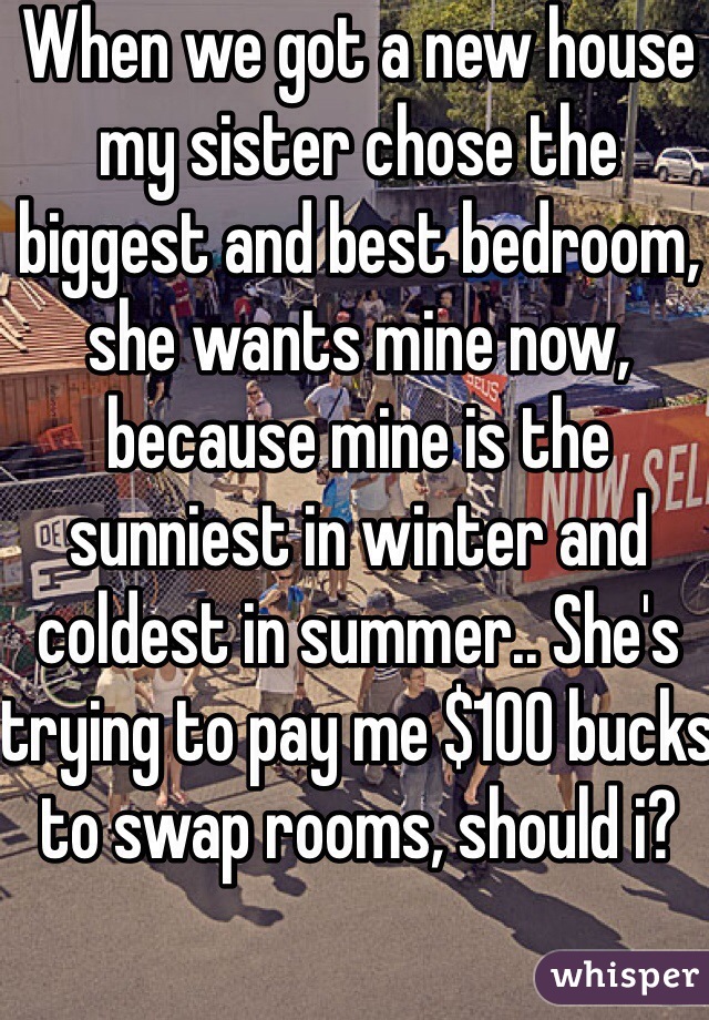 When we got a new house my sister chose the biggest and best bedroom, she wants mine now, because mine is the sunniest in winter and coldest in summer.. She's trying to pay me $100 bucks to swap rooms, should i?